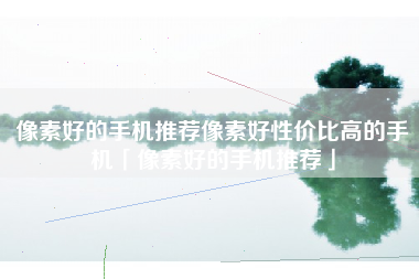 像素好的手机推荐像素好性价比高的手机「像素好的手机推荐」