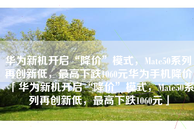 华为新机开启“降价”模式，Mate50系列再创新低，最高下跌1060元华为手机降价「华为新机开启“降价”模式，Mate50系列再创新低，最高下跌1060元」