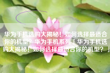 华为手机选购大揭秘！如何选择最适合你的机型？华为手机系列「华为手机选购大揭秘！如何选择最适合你的机型？」