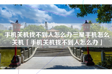 手机关机找不到人怎么办三星手机怎么关机「手机关机找不到人怎么办」