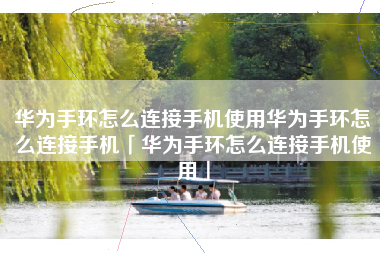 华为手环怎么连接手机使用华为手环怎么连接手机「华为手环怎么连接手机使用」