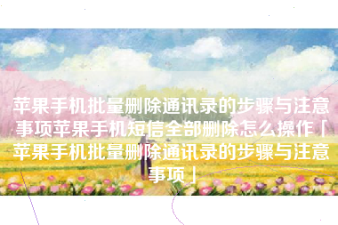 苹果手机批量删除通讯录的步骤与注意事项苹果手机短信全部删除怎么操作「苹果手机批量删除通讯录的步骤与注意事项」