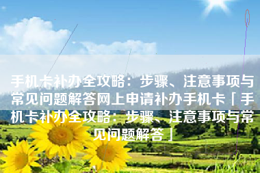 手机卡补办全攻略：步骤、注意事项与常见问题解答网上申请补办手机卡「手机卡补办全攻略：步骤、注意事项与常见问题解答」