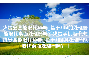 火绒安全能取代360吗_基于ARM的处理器能取代桌面处理器吗？火绒手机版「火绒安全能取代360吗_基于ARM的处理器能取代桌面处理器吗？」