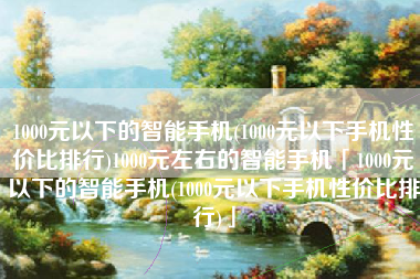 1000元以下的智能手机(1000元以下手机性价比排行)1000元左右的智能手机「1000元以下的智能手机(1000元以下手机性价比排行)」