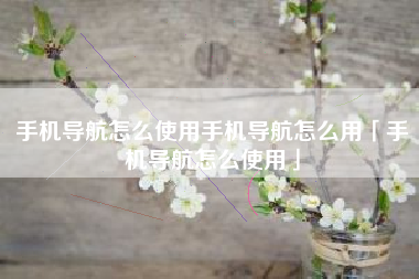手机导航怎么使用手机导航怎么用「手机导航怎么使用」
