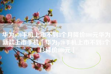 华为p70手机上市不到3个月降价800元华为新款上市手机「华为p70手机上市不到3个月降价800元」
