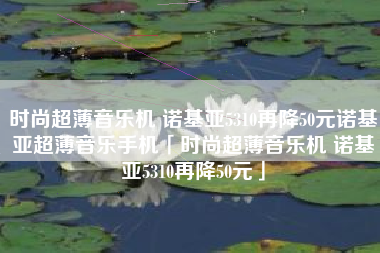 时尚超薄音乐机 诺基亚5310再降50元诺基亚超薄音乐手机「时尚超薄音乐机 诺基亚5310再降50元」