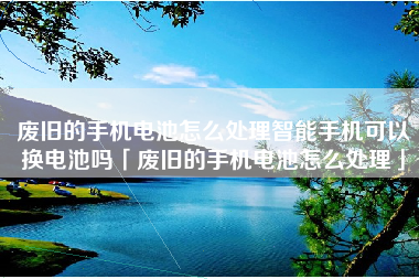 废旧的手机电池怎么处理智能手机可以换电池吗「废旧的手机电池怎么处理」