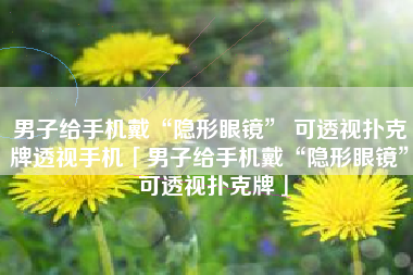 男子给手机戴“隐形眼镜” 可透视扑克牌透视手机「男子给手机戴“隐形眼镜” 可透视扑克牌」