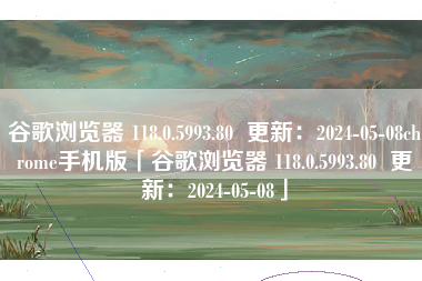 谷歌浏览器 118.0.5993.80  更新：2024-05-08chrome手机版「谷歌浏览器 118.0.5993.80  更新：2024-05-08」
