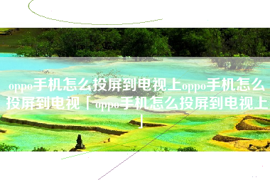 oppo手机怎么投屏到电视上oppo手机怎么投屏到电视「oppo手机怎么投屏到电视上」