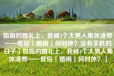 姐姐的婚礼上，我被4个大男人集体凌辱——低俗「婚闹」何时休？没有手机的日子「姐姐的婚礼上，我被4个大男人集体凌辱——低俗「婚闹」何时休？」