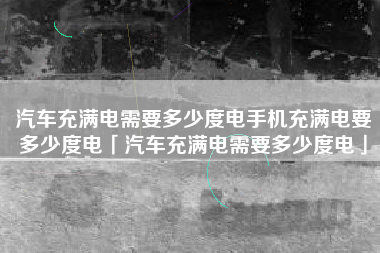 汽车充满电需要多少度电手机充满电要多少度电「汽车充满电需要多少度电」
