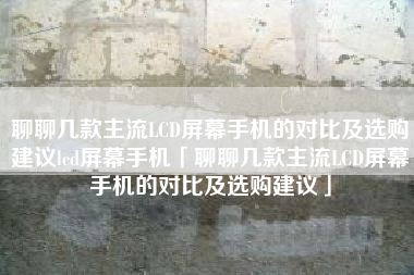 聊聊几款主流LCD屏幕手机的对比及选购建议lcd屏幕手机「聊聊几款主流LCD屏幕手机的对比及选购建议」