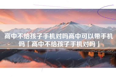 高中不给孩子手机对吗高中可以带手机吗「高中不给孩子手机对吗」