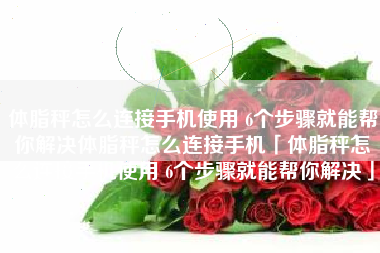 体脂秤怎么连接手机使用 6个步骤就能帮你解决体脂秤怎么连接手机「体脂秤怎么连接手机使用 6个步骤就能帮你解决」