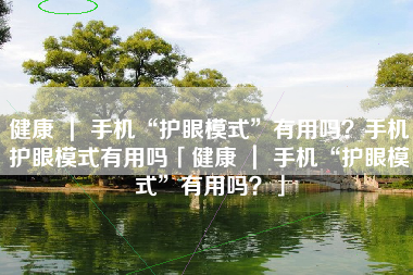 健康 ｜ 手机“护眼模式”有用吗？手机护眼模式有用吗「健康 ｜ 手机“护眼模式”有用吗？」
