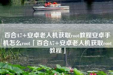 百合A7+安卓老人机获取root教程安卓手机怎么root「百合A7+安卓老人机获取root教程」
