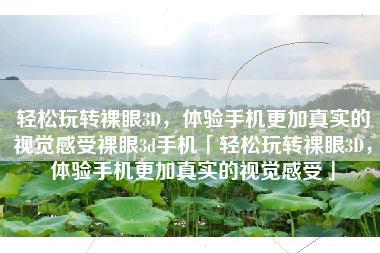 轻松玩转裸眼3D，体验手机更加真实的视觉感受裸眼3d手机「轻松玩转裸眼3D，体验手机更加真实的视觉感受」