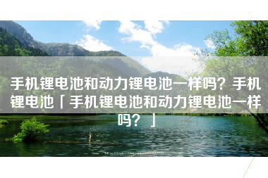 手机锂电池和动力锂电池一样吗？手机锂电池「手机锂电池和动力锂电池一样吗？」