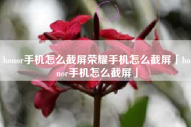 honor手机怎么截屏荣耀手机怎么截屏「honor手机怎么截屏」