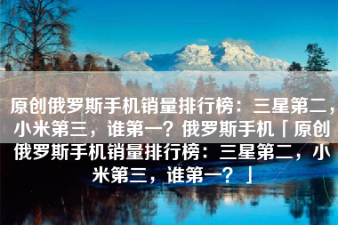 原创俄罗斯手机销量排行榜：三星第二，小米第三，谁第一？俄罗斯手机「原创俄罗斯手机销量排行榜：三星第二，小米第三，谁第一？」