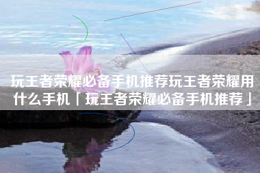 玩王者荣耀必备手机推荐玩王者荣耀用什么手机「玩王者荣耀必备手机推荐」
