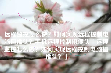 远程监控怎么做？如何实现远程控制电脑摄像头？手机远程控制摄像头「远程监控怎么做？如何实现远程控制电脑摄像头？」