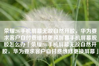 荣耀20i手机屏幕无故自然开胶，华为要求客户自付费维修更换屏幕手机屏幕脱胶怎么办「荣耀20i手机屏幕无故自然开胶，华为要求客户自付费维修更换屏幕」