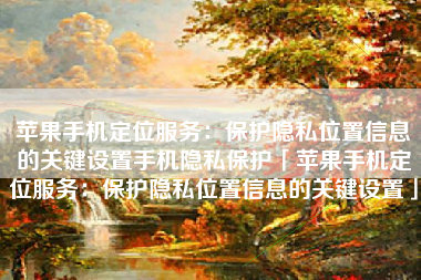 苹果手机定位服务：保护隐私位置信息的关键设置手机隐私保护「苹果手机定位服务：保护隐私位置信息的关键设置」