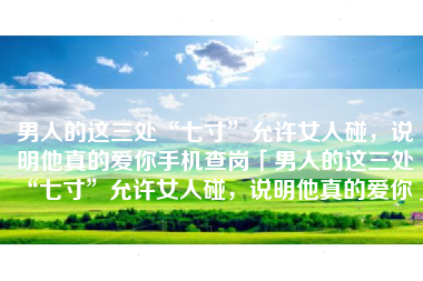 男人的这三处“七寸”允许女人碰，说明他真的爱你手机查岗「男人的这三处“七寸”允许女人碰，说明他真的爱你」