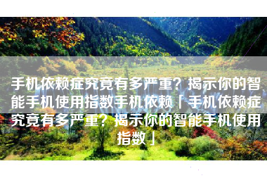 手机依赖症究竟有多严重？揭示你的智能手机使用指数手机依赖「手机依赖症究竟有多严重？揭示你的智能手机使用指数」