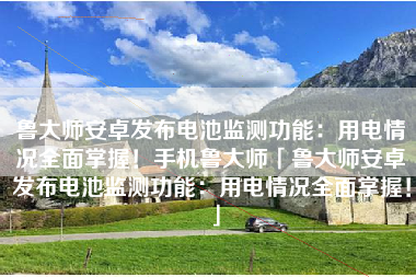鲁大师安卓发布电池监测功能：用电情况全面掌握！手机鲁大师「鲁大师安卓发布电池监测功能：用电情况全面掌握！」