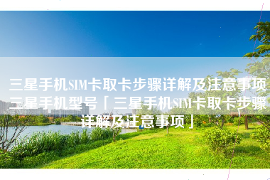 三星手机SIM卡取卡步骤详解及注意事项三星手机型号「三星手机SIM卡取卡步骤详解及注意事项」