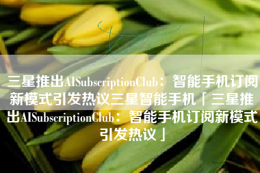 三星推出AISubscriptionClub：智能手机订阅新模式引发热议三星智能手机「三星推出AISubscriptionClub：智能手机订阅新模式引发热议」