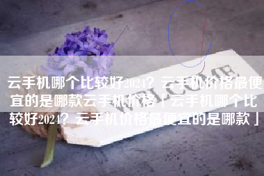 云手机哪个比较好2024？云手机价格最便宜的是哪款云手机价格「云手机哪个比较好2024？云手机价格最便宜的是哪款」