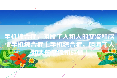 手机综合症，阻断了人和人的交流和感情手机综合症「手机综合症，阻断了人和人的交流和感情」