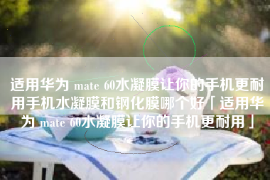 适用华为 mate 60水凝膜让你的手机更耐用手机水凝膜和钢化膜哪个好「适用华为 mate 60水凝膜让你的手机更耐用」