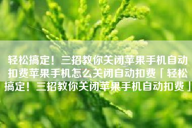 轻松搞定！三招教你关闭苹果手机自动扣费苹果手机怎么关闭自动扣费「轻松搞定！三招教你关闭苹果手机自动扣费」