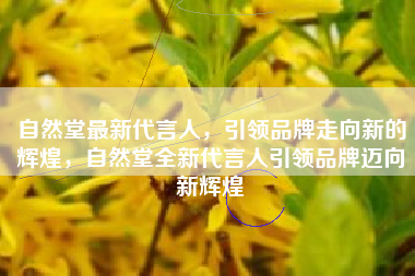 自然堂最新代言人，引领品牌走向新的辉煌，自然堂全新代言人引领品牌迈向新辉煌