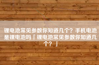 锂电池常见参数你知道几个？手机电池是锂电池吗「锂电池常见参数你知道几个？」