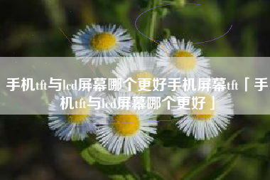 手机tft与lcd屏幕哪个更好手机屏幕tft「手机tft与lcd屏幕哪个更好」
