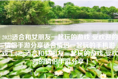 2023适合和女朋友一起玩的游戏 受欢迎的情侣手游分享适合情侣一起玩的手机游戏「2023适合和女朋友一起玩的游戏 受欢迎的情侣手游分享」