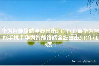 华为智能终端全线出击2015年CES展华为智能手机「华为智能终端全线出击2015年CES展」
