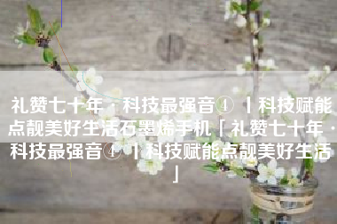 礼赞七十年·科技最强音④ 丨科技赋能点靓美好生活石墨烯手机「礼赞七十年·科技最强音④ 丨科技赋能点靓美好生活」