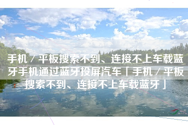 手机／平板搜索不到、连接不上车载蓝牙手机通过蓝牙投屏汽车「手机／平板搜索不到、连接不上车载蓝牙」