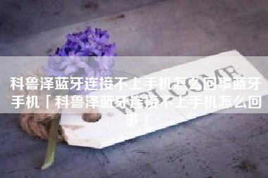 科鲁泽蓝牙连接不上手机怎么回事蓝牙手机「科鲁泽蓝牙连接不上手机怎么回事」