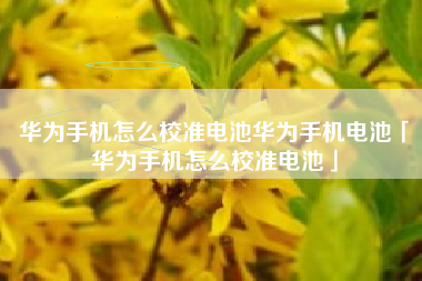 华为手机怎么校准电池华为手机电池「华为手机怎么校准电池」