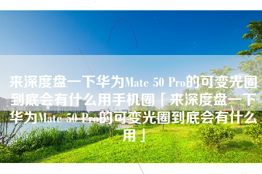 来深度盘一下华为Mate 50 Pro的可变光圈到底会有什么用手机圈「来深度盘一下华为Mate 50 Pro的可变光圈到底会有什么用」